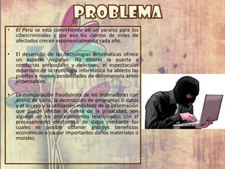 • El Perú se está convirtiendo en un paraíso para los
cibercriminales y por eso los cientos de miles de
afectados crecen exponencialmente cada año.
• El desarrollo de las tecnologías informáticas ofrece
un aspecto negativo: Ha abierto la puerta a
conductas antisociales y delictivas, el espectacular
desarrollo de la tecnología informática ha abierto las
puertas a nuevas posibilidades de delincuencia antes
impensables.
• La manipulación fraudulenta de los ordenadores con
ánimo de lucro, la destrucción de programas o datos
y el acceso y la utilización indebida de la información
que puede afectar la esfera de la privacidad, son
algunos de los procedimientos relacionados con el
procesamiento electrónico de datos mediante los
cuales es posible obtener grandes beneficios
económicos o causar importantes daños materiales o
morales.
 