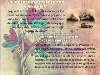Según el art. 1 de la Convención sobre los
derechos del niño: “Se entiende por niño o
niña todo ser humano menor de 18 años
de edad, salvo que, en virtud de la ley que
le sea aplicable, haya alcanzado antes la
mayoría de edad”.
• Según el art. 183 “A”- Código penal Peruano: “El
que posee, promueve, fabrica, distribuye, exhibe,
ofrece, comercializa o publica, importa o exporta
por cualquier incluido la internet, objetos, libros
escritos, imágenes visuales o auditivos, o realiza
espectáculos en vivo de carácter pornográfico, en
los cuales se utilice a personas menores de edad``
 