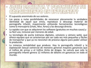 • El supuesto anonimato de sus autores.
• Las pocas o nulas posibilidades de reconocer plenamente la verdadera
identidad de aquel que envía, reproduce o descarga material de
pornografía infantil, mayormente utilizando herramientas tecnológicas
como la mensajería (chats, Msn, foros) y las descarga directa.
• La rapidez con que se adquieren los software (gratuitos en muchos casos) y
su fácil uso, inclusive por menores de edad.
• La tecnología de punta (cámaras digitales, celulares y cámara web), que
ofrece equipos que se caracterizan por ser cada vez más pequeños y fáciles
de transportar y que ya no necesitan de proceso alguno para poder utilizar
lo producido.
• La inmensa rentabilidad que produce. Hoy la pornografía infantil y la
explotación Sexual comercial de menores generan mayores ganancias que
el tráfico de armas y el tráfico ilícito de drogas. Se calcula que solo la
pornografía infantil genera 12 millones de dólares en ganancias en todo el
mundo.
 