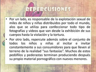 • Por un lado, es responsable de la explotación sexual de
miles de niños y niñas distribuidos por todo el mundo,
alos que se utiliza para confeccionar todo tipo de
fotografías y videos que van desde la exhibición de sus
cuerpos hasta la violación y la tortura.
• Por otro lado, repercute además sobre el conjunto de
todos los niños y niñas al incitar e invitar
constantemente a sus consumidores para que lleven al
terreno de la realidad “sus fantasías”. Muchos de estos
pedófilos y pederastas terminan produciendo después
su propio material pornográfico con nuevos menores.
 