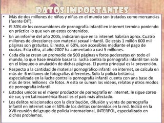 • Más de dos millones de niños y niñas en el mundo son tratados como mercancías
(fuente OIT).
• El 30% de los consumidores de pornografía infantil en internet termina poniendo
en práctica lo que ven en estos contenidos.
• En un informe del año 2005, indicaron que en la internet habrían aprox. Cuatro
millones de direcciones con material sexual infantil. De estás 1 millón 600 mil
páginas son gratuitas. El resto, el 60%, son accesibles mediante el pago de
cuotas. Esta cifra, al año 2007 ha aumentado a casi 5 millones.
• Cada día se crean un promedio de 500 páginas y foros pederastas en todo el
mundo, lo que hace inviable basar la lucha contra la pornografía infantil tan solo
en el bloqueo o anulación de dichas páginas. El punto principal es la prevención.
• Respecto a la cantidad de material pornográfico infantil en internet, se calcula en
más de 6 millones de fotografías diferentes, Solo la policía británica
especializada en la lucha contra la pornografía infantil cuenta con una base de
más de tres millones de fotos. A esto se suman los videos, relatos y otros modos
de pornografía infantil.
• Estados unidos es el mayor productor de pornografía en internet, le sigue coreo
de sur, y en Latinoamérica Brasil es el país más afectado.
• Los delitos relacionados con la distribución, difusión y venta de pornografía
infantil en internet son el 50% de los delitos contenidos en la red. Indicó en la
XVII reunión del grupo de policía internacional, INTERPOL, especializado en
dichos problemas.
 