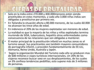 • Solo en la India entre 270.000 y 400.000menores están siendo
prostituidos en estos momentos, y cada año 3.000 niñas indias son
obligadas a prostituirse por primera vez.
• En Tailandia la situación afecta a 80.000 menores, de las cuales 60.000
no alcanzan los trece años de edad.
• En indonesia el 20% de las mujeres explotadas son menores de edad.
• La realidad es que la mayoría de los niños y niñas explotados termina
muriendo de SIDA, tuberculosis, hepatitis otras enfermedades como
consecuencia de las relaciones que son obligadas a mantener.
• El motor principal de la prostitución infantil en muchas zonas es el
turismo sexual. Sus practicantes son también mayores consumidores
de pornografía infantil, y proceden fundamentalmente de EE:UU,
Alemania, Reino Unido, Australia y Japón.
• Según la organización Mundial del Turismo cada año se producen mas
de 600 millones e viajes turísticos internacionales, Un 20% de los
viajeros reconoce buscar sexo en sus desplazamientos, de los cuales
un 3% confiesa tendencias pedófilas; esto supone más de 3 millones
de personas.
 