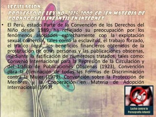 • El Perú, estado Parte de la Convención de los Derechos del
Niño desde 1989, ha reflejado su preocupación por los
fenómenos asociados estrechamente con la explotación
sexual comercial, tales como la esclavitud, el trabajo forzado,
el tráfico ilegal, los beneficios financieros obtenidos de la
prostitución de otras personas y las publicaciones obscenas,
mediante la ratificación de numerosos tratados, tales como:
Convenio Internacional para la Represión de la Circulación y
del Tráfico de Publicaciones Obscenas (1923), Convención
para la Eliminación de todas las Formas de Discriminación
contra la Mujer (1979), Convención sobre la Protección de
Menores y la Cooperación en Materia de Adopción
Internacional (1993).
 