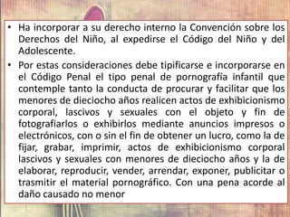 • Ha incorporar a su derecho interno la Convención sobre los
Derechos del Niño, al expedirse el Código del Niño y del
Adolescente.
• Por estas consideraciones debe tipificarse e incorporarse en
el Código Penal el tipo penal de pornografía infantil que
contemple tanto la conducta de procurar y facilitar que los
menores de dieciocho años realicen actos de exhibicionismo
corporal, lascivos y sexuales con el objeto y fin de
fotografiarlos o exhibirlos mediante anuncios impresos o
electrónicos, con o sin el fin de obtener un lucro, como la de
fijar, grabar, imprimir, actos de exhibicionismo corporal
lascivos y sexuales con menores de dieciocho años y la de
elaborar, reproducir, vender, arrendar, exponer, publicitar o
trasmitir el material pornográfico. Con una pena acorde al
daño causado no menor
 