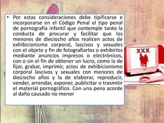 • Por estas consideraciones debe tipificarse e
incorporarse en el Código Penal el tipo penal
de pornografía infantil que contemple tanto la
conducta de procurar y facilitar que los
menores de dieciocho años realicen actos de
exhibicionismo corporal, lascivos y sexuales
con el objeto y fin de fotografiarlos o exhibirlos
mediante anuncios impresos o electrónicos,
con o sin el fin de obtener un lucro, como la de
fijar, grabar, imprimir, actos de exhibicionismo
corporal lascivos y sexuales con menores de
dieciocho años y la de elaborar, reproducir,
vender, arrendar, exponer, publicitar o trasmitir
el material pornográfico. Con una pena acorde
al daño causado no menor
 
