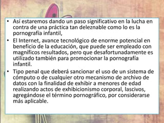 • Así estaremos dando un paso significativo en la lucha en
contra de una práctica tan deleznable como lo es la
pornografía infantil,
• El Internet, avance tecnológico de enorme potencial en
beneficio de la educación, que puede ser empleado con
magníficos resultados, pero que desafortunadamente es
utilizado también para promocionar la pornografía
infantil.
• Tipo penal que deberá sancionar el uso de un sistema de
cómputo o de cualquier otro mecanismo de archivo de
datos con la finalidad de exhibir a menores de edad
realizando actos de exhibicionismo corporal, lascivos,
agregándose el término pornográfico, por considerarse
más aplicable.
 