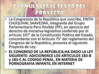 • La Congresista de la República que suscribe, ENITH
CHUQUIVAL SAAVEDRA, integrante del Grupo
Parlamentario Perú Posible (PP), en ejercicio del
derecho de iniciativa legislativa conferido por el
artículo 107° de la Constitución Política del Estado,
concordante con el Artículo 75° del reglamento del
Congreso de la República, presenta el siguiente
Proyecto de Ley:
• EL CONGRESO DE LA REPÚBLICA;HA DADO LA LEY
SIGUIENTE: ADICIONENCE LOS ARTICULOS 183-B
y 183-C AL CODIGO PENAL, EN MATERIA DE
PORNOGRAFIA INFANTIL EN INTERNET
 