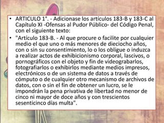 • ARTICULO 1°. - Adicionase los artículos 183-B y 183-C al
Capítulo XI -Ofensas al Pudor Público- del Código Penal,
con el siguiente texto:
• "Artículo 183-B. - Al que procure o facilite por cualquier
medio el que uno o más menores de dieciocho años,
con o sin su consentimiento, lo o los obligue o induzca
a realizar actos de exhibicionismo corporal, lascivos, o
pornográficos con el objeto y fin de videograbarlos,
fotografiarlos o exhibirlos mediante medios impresos,
electrónicos o de un sistema de datos a través de
cómputo o de cualquier otro mecanismo de archivos de
datos, con o sin el fin de obtener un lucro, se le
impondrán la pena privativa de libertad no menor de
cinco ni mayor de doce años y con trescientos
sesenticinco días multa".
 