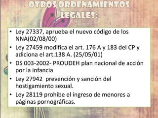 • Ley 27337, aprueba el nuevo código de los
NNA(02/08/00)
• Ley 27459 modifica el art. 176 A y 183 del CP y
adiciona el art.138 A. (25/05/01)
• DS 003-2002- PROUDEH plan nacional de acción
por la infancia
• Ley 27942 prevención y sanción del
hostigamiento sexual.
• Ley 28119 prohíbe el ingreso de menores a
páginas pornográficas.
 