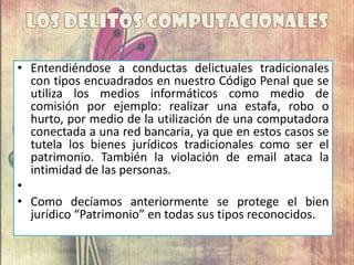 • Entendiéndose a conductas delictuales tradicionales
con tipos encuadrados en nuestro Código Penal que se
utiliza los medios informáticos como medio de
comisión por ejemplo: realizar una estafa, robo o
hurto, por medio de la utilización de una computadora
conectada a una red bancaria, ya que en estos casos se
tutela los bienes jurídicos tradicionales como ser el
patrimonio. También la violación de email ataca la
intimidad de las personas.
•
• Como decíamos anteriormente se protege el bien
jurídico “Patrimonio” en todas sus tipos reconocidos.
 