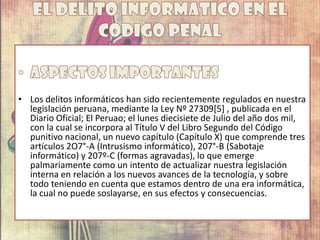 • Los delitos informáticos han sido recientemente regulados en nuestra
legislación peruana, mediante la Ley Nº 27309[5] , publicada en el
Diario Oficial; El Peruao; el lunes diecisiete de Julio del año dos mil,
con la cual se incorpora al Título V del Libro Segundo del Código
punitivo nacional, un nuevo capítulo (Capítulo X) que comprende tres
artículos 2O7°-A (Intrusismo informático), 207°-B (Sabotaje
informático) y 207º-C (formas agravadas), lo que emerge
palmariamente como un intento de actualizar nuestra legislación
interna en relación a los nuevos avances de la tecnología, y sobre
todo teniendo en cuenta que estamos dentro de una era informática,
la cual no puede soslayarse, en sus efectos y consecuencias.
 