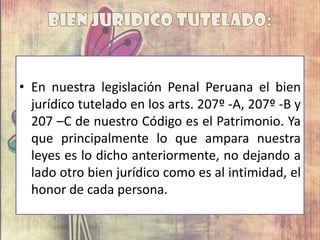 • En nuestra legislación Penal Peruana el bien
jurídico tutelado en los arts. 207º -A, 207º -B y
207 –C de nuestro Código es el Patrimonio. Ya
que principalmente lo que ampara nuestra
leyes es lo dicho anteriormente, no dejando a
lado otro bien jurídico como es al intimidad, el
honor de cada persona.
 