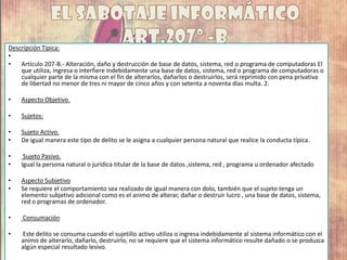 Descripción Típica:
•
• Artículo 207-B.- Alteración, daño y destrucción de base de datos, sistema, red o programa de computadoras El
que utiliza, ingresa o interfiere indebidamente una base de datos, sistema, red o programa de computadoras o
cualquier parte de la misma con el fin de alterarlos, dañarlos o destruirlos, será reprimido con pena privativa
de libertad no menor de tres ni mayor de cinco años y con setenta a noventa días multa. 2.
• Aspecto Objetivo.
• Sujetos:
• Sujeto Activo.
• De igual manera este tipo de delito se le asigna a cualquier persona natural que realice la conducta típica.
• Sujeto Pasivo.
• Igual la persona natural o jurídica titular de la base de datos ,sistema, red , programa u ordenador afectado
• Aspecto Subjetivo
• Se requiere el comportamiento sea realizado de igual manera con dolo, también que el sujeto tenga un
elemento subjetivo adicional como es el animo de alterar, dañar o destruir lucro , una base de datos, sistema,
red o programas de ordenador.
• Consumación
• Este delito se consuma cuando el sujetillo activo utiliza o ingresa indebidamente al sistema informático con el
animo de alterarlo, dañarlo, destruirlo, no se requiere que el sistema informático resulte dañado o se produzca
algún especial resultado lesivo.
 