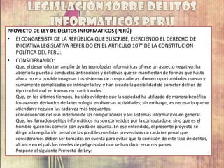 PROYECTO DE LEY DE DELITOS INFORMATICOS (PERÚ)
• El CONGRESISTA DE LA REPÚBLICA QUE SUSCRIBE, EJERCIENDO EL DERECHO DE
INICIATIVA LEGISLATIVA REFERIDO EN EL ARTÍCULO 107° DE LA CONSTITUCIÓN
POLÍTICA DEL PERÚ:
• CONSIDERANDO:
Que, el desarrollo tan amplio de las tecnologías informáticas ofrece un aspecto negativo: ha
abierto la puerta a conductas antisociales y delictivas que se manifiestan de formas que hasta
ahora no era posible imaginar. Los sistemas de computadoras ofrecen oportunidades nuevas y
sumamente complicadas de infringir la ley, y han creado la posibilidad de cometer delitos de
tipo tradicional en formas no tradicionales.
Que, en los últimos tiempos, ha sido evidente que la sociedad ha utilizado de manera benéfica
los avances derivados de la tecnología en diversas actividades; sin embargo, es necesario que se
atiendan y regulen las cada vez más frecuentes
consecuencias del uso indebido de las computadoras y los sistemas informáticos en general.
Que, los llamados delitos informáticos no son cometidos por la computadora, sino que es el
hombre quien los comete con ayuda de aquella. En ese entendido, el presente proyecto se
dirige a la regulación penal de las posibles medidas preventivas de carácter penal que
consideramos deben ser tomadas en cuenta para evitar que la comisión de este tipo de delitos,
alcance en el país los niveles de peligrosidad que se han dado en otros países.
Propone el siguiente Proyecto de Ley:
 