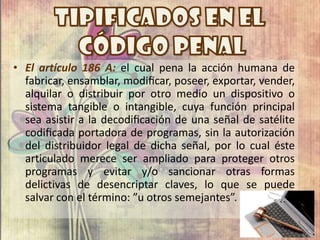 • El artículo 186 A: el cual pena la acción humana de
fabricar, ensamblar, modiﬁcar, poseer, exportar, vender,
alquilar o distribuir por otro medio un dispositivo o
sistema tangible o intangible, cuya función principal
sea asistir a la decodiﬁcación de una señal de satélite
codiﬁcada portadora de programas, sin la autorización
del distribuidor legal de dicha señal, por lo cual éste
articulado merece ser ampliado para proteger otros
programas y evitar y/o sancionar otras formas
delictivas de desencriptar claves, lo que se puede
salvar con el término: ”u otros semejantes”.
 