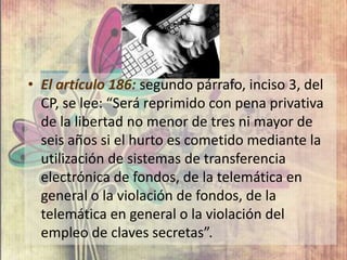 • El artículo 186: segundo párrafo, inciso 3, del
CP, se lee: “Será reprimido con pena privativa
de la libertad no menor de tres ni mayor de
seis años si el hurto es cometido mediante la
utilización de sistemas de transferencia
electrónica de fondos, de la telemática en
general o la violación de fondos, de la
telemática en general o la violación del
empleo de claves secretas”.
 