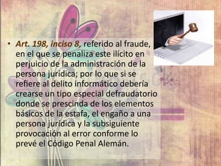 • Art. 198, inciso 8, referido al fraude,
en el que se penaliza este ilícito en
perjuicio de la administración de la
persona jurídica; por lo que si se
reﬁere al delito informático debería
crearse un tipo especial defraudatorio
donde se prescinda de los elementos
básicos de la estafa, el engaño a una
persona jurídica y la subsiguiente
provocación al error conforme lo
prevé el Código Penal Alemán.
 