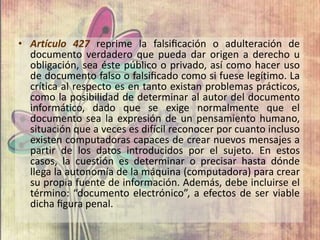 • Artículo 427 reprime la falsiﬁcación o adulteración de
documento verdadero que pueda dar origen a derecho u
obligación, sea éste público o privado, así como hacer uso
de documento falso o falsiﬁcado como si fuese legítimo. La
crítica al respecto es en tanto existan problemas prácticos,
como la posibilidad de determinar al autor del documento
informático, dado que se exige normalmente que el
documento sea la expresión de un pensamiento humano,
situación que a veces es difícil reconocer por cuanto incluso
existen computadoras capaces de crear nuevos mensajes a
partir de los datos introducidos por el sujeto. En estos
casos, la cuestión es determinar o precisar hasta dónde
llega la autonomía de la máquina (computadora) para crear
su propia fuente de información. Además, debe incluirse el
término: “documento electrónico”, a efectos de ser viable
dicha ﬁgura penal.
 