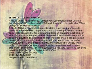 • LEY DE DELITOS INFORMATICO
• Artículo único.- Incorporase al Código Penal, promulgado por Decreto
Legislativo N° 635, el Capítulo XI, Delitos Informáticos, los artículos 208a y
208b; con los siguientes textos:
Artículo 208 a.- El que indebidamente utilice o ingrese a una base de
datos, sistema o red de computadoras o a cualquier parte de la misma,
con el propósito de diseñar, ejecutar o alterar un esquema o artificio con
el fin de defraudar, obtener dinero, bienes o información será reprimido
con pena privativa de la libertad no mayor de dos años, o con prestación
de servicios comunitario de cincuenta y dos a ciento cuatro jornadas.
Artículo 209 b.- El que indebidamente, interfiera, reciba, utilice, altere,
dañe o destruya un soporte o programa de computadora o los datos
contenidos en la misma, en la base, sistema o red será reprimido con pena
privativa de la libertad no mayor de dos años.
Lima, 18 de agosto de 1999
JORGE MUÑIZ ZICHES
Congresista de la República
 
