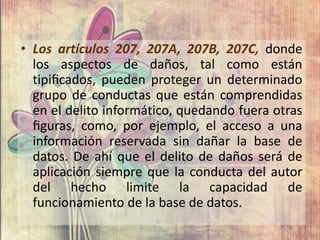• Los artículos 207, 207A, 207B, 207C, donde
los aspectos de daños, tal como están
tipiﬁcados, pueden proteger un determinado
grupo de conductas que están comprendidas
en el delito informático, quedando fuera otras
ﬁguras, como, por ejemplo, el acceso a una
información reservada sin dañar la base de
datos. De ahí que el delito de daños será de
aplicación siempre que la conducta del autor
del hecho limite la capacidad de
funcionamiento de la base de datos.
 