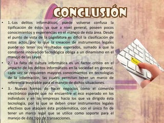 • 1.-Los delitos informáticos, puede volverse confusa la
tipificación de éstos ya que a nivel general, poseen pocos
conocimientos y experiencias en el manejo de ésta área. Desde
el punto de vista de la Legislatura es difícil la clasificación de
estos actos, por lo que la creación de instrumentos legales
puede no tener los resultados esperados, sumado a que la
constante innovación tecnológica obliga a un dinamismo en el
manejo de las Leyes.
• 2.- La falta de cultura informática es un factor crítico en el
impacto de los delitos informáticos en la sociedad en general,
cada vez se requieren mayores conocimientos en tecnologías
de la información, las cuales permitan tener un marco de
referencia aceptable para el manejo de dichas situaciones.
• 3.- Nuevas formas de hacer negocios como el comercio
electrónico puede que no encuentre el eco esperado en los
individuos y en las empresas hacia los que va dirigido ésta
tecnología, por lo que se deben crear instrumentos legales
efectivos que ataquen ésta problemática, con el único fin de
tener un marco legal que se utilice como soporte para el
manejo de éste tipo de transacciones.
 