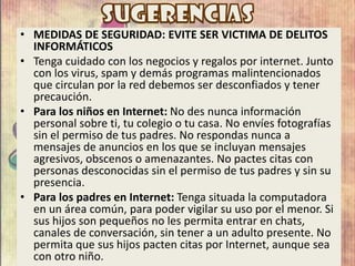 • MEDIDAS DE SEGURIDAD: EVITE SER VICTIMA DE DELITOS
INFORMÁTICOS
• Tenga cuidado con los negocios y regalos por internet. Junto
con los virus, spam y demás programas malintencionados
que circulan por la red debemos ser desconfiados y tener
precaución.
• Para los niños en Internet: No des nunca información
personal sobre ti, tu colegio o tu casa. No envíes fotografías
sin el permiso de tus padres. No respondas nunca a
mensajes de anuncios en los que se incluyan mensajes
agresivos, obscenos o amenazantes. No pactes citas con
personas desconocidas sin el permiso de tus padres y sin su
presencia.
• Para los padres en Internet: Tenga situada la computadora
en un área común, para poder vigilar su uso por el menor. Si
sus hijos son pequeños no les permita entrar en chats,
canales de conversación, sin tener a un adulto presente. No
permita que sus hijos pacten citas por Internet, aunque sea
con otro niño.
 