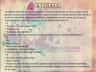 Los delitos informáticos, puede volverse confusa la tipificación de éstos ya que a nivel
general, poseen pocos conocimientos y experiencias en el manejo de ésta área. Desde el
punto de vista de la Legislatura es difícil la clasificación de estos actos, por lo que la
creación de inst1.¿conoce usted que son los delitos informáticos?
* Si
* No, pero si escuche sobre ellos
* Mas o menos
* Nunca escuche de ellos.
2.¿reconoce usted cual es el bien jurídico protegido por los delitos informáticos?
* Si
* No
* Mas o menos
* Nunca escuche de ello
3.¿diga usted cual es por favor?
4.¿conoce usted lo que es un hacker?
* Si
* No, pero escuche sobre ellos
* Mas o menos
* Nunca escuche de ellos rumentos legales puede no tener los resultados esperados,
sumado a que la constante innovación tecnológica obliga a un dinamismo en el manejo
de las Leyes.
 