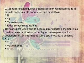 9. ¿considera usted que las autoridades son responsables de la
falta de conocimiento sobre este tipo de delitos?
* Si
* No
* Mas o menos
* Todos somos responsables
10. ¿considera usted que se debe realizar charlas o mediante los
medios de comunicación se publiquen avisos para que los
pobladores estén informados sobre esta modalidad delictiva?
* Si
* No
* Mas o menos
* Otros……………………………………………………………
 