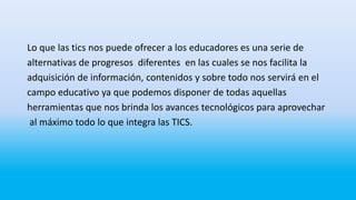 Lo que las tics nos puede ofrecer a los educadores es una serie de
alternativas de progresos diferentes en las cuales se nos facilita la
adquisición de información, contenidos y sobre todo nos servirá en el
campo educativo ya que podemos disponer de todas aquellas
herramientas que nos brinda los avances tecnológicos para aprovechar
al máximo todo lo que integra las TICS.
 