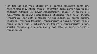 • Las tics las podemos utilizar en el campo educativo como una
herramienta muy eficaz para el desarrollo delos contenidos ya que
podemos adquirir un mayor conocimiento, porque se presta a la
exploración de nuevos aprendizajes utilizando todo aquel recurso
tecnológico que este al alcance de sus manos, así mismo pueden
utilizar las red para transmitir conocimiento a otras personas ya que
como se sabe que la educación es transmitir conocimientos a toda
aquella persona que lo necesite, y con esto se puede facilitar la
comunicación
 