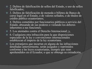    2. Delitos de falsificación de sellos del Estado, o uso de sellos
    falsificados;
   3. Delitos de falsificación de moneda o billetes de Banco de
    curso legal en el Estado, o de valores sellados, o de títulos de
    crédito público ecuatorianos;
   4. Delitos cometidos por funcionarios públicos a servicio del
    Estado, abusando de sus poderes o violando los deberes
    inherentes a sus funciones;
   5. Los atentados contra el Derecho Internacional; y,
   6. Cualquiera otra infracción para la que disposiciones
    especiales de la ley o convenciones internacionales
    establezcan el imperio de la ley ecuatoriana.
   Los extranjeros que incurran en alguna de las infracciones
    detalladas anteriormente, serán juzgados y reprimidos
    conforme a las leyes ecuatorianas, siempre que sean
    aprehendidos en el Ecuador, o que se obtenga su extradición.
 