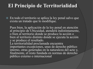 El Principio de Territorialidad

   En todo el territorio se aplica la ley penal salvo que
    exista un tratado que lo modifique.
    Pues bien, la aplicación de la ley penal en atención
    al principio de Ubicuidad, atenderá indistintamente,
    o bien al territorio donde se produce la acción o
    bien al territorio distinto donde se ejecuta la acción
    y se produce el resultado.
    La territorialidad proclamada encuentra
    importantes excepciones, unas de derecho público
    interno, otras generadas en la naturaleza del acto y,
    finalmente, el resto fundada en normas de derecho
    público externo o internacional
 