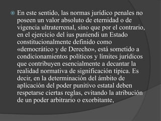    En este sentido, las normas jurídico penales no
    poseen un valor absoluto de eternidad o de
    vigencia ultraterrenal, sino que por el contrario,
    en el ejercicio del ius puniendi un Estado
    constitucionalmente definido como
    «democrático y de Derecho», está sometido a
    condicionamientos políticos y límites jurídicos
    que contribuyen esencialmente a decantar la
    realidad normativa de significación típica. Es
    decir, en la determinación del ámbito de
    aplicación del poder punitivo estatal deben
    respetarse ciertas reglas, evitando la atribución
    de un poder arbitrario o exorbitante,
 