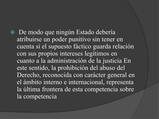     De modo que ningún Estado debería
    atribuirse un poder punitivo sin tener en
    cuenta si el supuesto fáctico guarda relación
    con sus propios intereses legítimos en
    cuanto a la administración de la justicia En
    este sentido, la prohibición del abuso del
    Derecho, reconocida con carácter general en
    el ámbito interno e internacional, representa
    la última frontera de esta competencia sobre
    la competencia
 