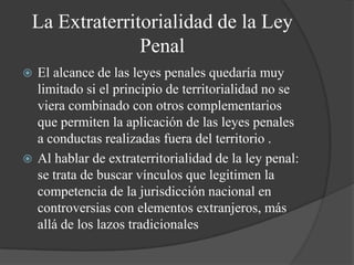 La Extraterritorialidad de la Ley
               Penal
 El alcance de las leyes penales quedaría muy
  limitado si el principio de territorialidad no se
  viera combinado con otros complementarios
  que permiten la aplicación de las leyes penales
  a conductas realizadas fuera del territorio .
 Al hablar de extraterritorialidad de la ley penal:
  se trata de buscar vínculos que legitimen la
  competencia de la jurisdicción nacional en
  controversias con elementos extranjeros, más
  allá de los lazos tradicionales
 