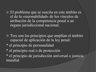    El problema que se suscita en este ámbito es
    el de la «razonabilidad» de los vínculos de
    atribución de la competencia penal a un
    órgano jurisdiccional nacional.

  Tres son los principios que amplían el ámbito
   espacial de aplicación de la ley penal:
* el principio de personalidad
* el principio real o de protección
* el principio de jurisdicción universal o justicia
mundial
 