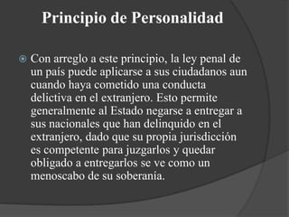 Principio de Personalidad

   Con arreglo a este principio, la ley penal de
    un país puede aplicarse a sus ciudadanos aun
    cuando haya cometido una conducta
    delictiva en el extranjero. Esto permite
    generalmente al Estado negarse a entregar a
    sus nacionales que han delinquido en el
    extranjero, dado que su propia jurisdicción
    es competente para juzgarlos y quedar
    obligado a entregarlos se ve como un
    menoscabo de su soberanía.
 