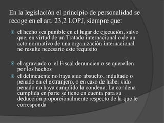 En la legislación el principio de personalidad se
recoge en el art. 23,2 LOPJ, siempre que:
   el hecho sea punible en el lugar de ejecución, salvo
    que, en virtud de un Tratado internacional o de un
    acto normativo de una organización internacional
    no resulte necesario este requisito

   el agraviado o el Fiscal denuncien o se querellen
    por los hechos
   el delincuente no haya sido absuelto, indultado o
    penado en el extranjero, o en caso de haber sido
    penado no haya cumplido la condena. La condena
    cumplida en parte se tiene en cuenta para su
    deducción proporcionalmente respecto de la que le
    corresponda
 