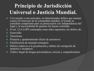 Principio de Jurisdicción
    Universal o Justicia Mundial.
   Con arreglo a este principio, en determinados delitos que atentan
    contra los intereses de la comunidad mundial, el Estado se
    considera competente para su persecución con independencia del
    lugar y la nacionalidad de quienes los hayan cometido.
   El art. 23,4 LOPJ contempla como tales supuestos, los delitos de:
   Genocidio
   Terrorismo
   Piratería y apoderamiento ilícito de aeronaves
   Falsificación de moneda extranjera
   Delitos relativos a la prostitución y delitos de corrupción de
    menores o incapaces
   Tráfico ilegal de drogas psicotrópicas, tóxicas y estupefacientes
 