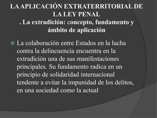 LA APLICACIÓN EXTRATERRITORIAL DE
              LA LEY PENAL
  . La extradición: concepto, fundamento y
            ámbito de aplicación
   La colaboración entre Estados en la lucha
    contra la delincuencia encuentra en la
    extradición una de sus manifestaciones
    principales. Su fundamento radica en un
    principio de solidaridad internacional
    tendente a evitar la impunidad de los delitos,
    en una sociedad como la actual
 