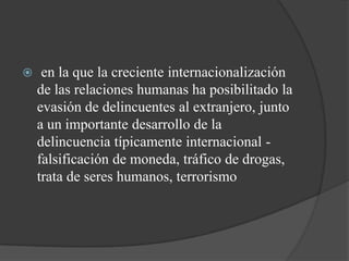     en la que la creciente internacionalización
    de las relaciones humanas ha posibilitado la
    evasión de delincuentes al extranjero, junto
    a un importante desarrollo de la
    delincuencia típicamente internacional -
    falsificación de moneda, tráfico de drogas,
    trata de seres humanos, terrorismo
 