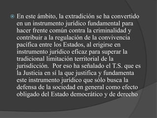    En este ámbito, la extradición se ha convertido
    en un instrumento jurídico fundamental para
    hacer frente común contra la criminalidad y
    contribuir a la regulación de la convivencia
    pacífica entre los Estados, al erigirse en
    instrumento jurídico eficaz para superar la
    tradicional limitación territorial de la
    jurisdicción. Por eso ha señalado el T.S. que es
    la Justicia en sí la que justifica y fundamenta
    este instrumento jurídico que sólo busca la
    defensa de la sociedad en general como efecto
    obligado del Estado democrático y de derecho
 