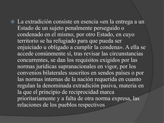    La extradición consiste en esencia «en la entrega a un
    Estado de un sujeto penalmente perseguido o
    condenado en el mismo, por otro Estado, en cuyo
    territorio se ha refugiado para que pueda ser
    enjuiciado u obligado a cumplir la condena». A ella se
    accede comúnmente sí, tras revisar las circunstancias
    concurrentes, se dan los requisitos exigidos por las
    normas jurídicas supranacionales en vigor, por los
    convenios bilaterales suscritos en sendos países o por
    las normas internas de la nación requerida en cuanto
    regulan la denominada extradición pasiva, materia en
    la que el principio de reciprocidad marca
    prioritariamente y a falta de otra norma expresa, las
    relaciones de los pueblos respectivos
 
