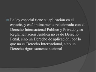    La ley espacial tiene su aplicación en el
    espacio, y está íntimamente relacionada con el
    Derecho Internacional Público y Privado y su
    Reglamentación Jurídica no es de Derecho
    Penal, sino un Derecho de aplicación, por lo
    que no es Derecho Internacional, sino un
    Derecho rigurosamente nacional
 