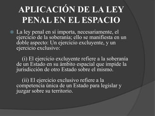 APLICACIÓN DE LA LEY
     PENAL EN EL ESPACIO
   La ley penal en sí importa, necesariamente, el
    ejercicio de la soberanía; ello se manifiesta en un
    doble aspecto: Un ejercicio excluyente, y un
    ejercicio exclusivo:
       (i) El ejercicio excluyente refiere a la soberanía
    de un Estado en su ámbito espacial que impide la
    jurisdicción de otro Estado sobre el mismo.
      (ii) El ejercicio exclusivo refiere a la
    competencia única de un Estado para legislar y
    juzgar sobre su territorio.
 