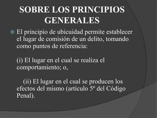 SOBRE LOS PRINCIPIOS
         GENERALES
   El principio de ubicuidad permite establecer
    el lugar de comisión de un delito, tomando
    como puntos de referencia:

    (i) El lugar en el cual se realiza el
    comportamiento; o,

      (ii) El lugar en el cual se producen los
    efectos del mismo (artículo 5º del Código
    Penal).
 