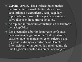  C.Penal Art. 5.- Toda infracción cometida
  dentro del territorio de la República, por
  ecuatorianos o extranjeros, será juzgada y
  reprimida conforme a las leyes ecuatorianas,
  salvo disposición contraria de la ley.
 Se reputan infracciones cometidas en el territorio
  de la República:
 Las ejecutadas a bordo de naves o aeróstatos
  ecuatorianos de guerra o mercantes, salvo los
  casos en que los mercantes estén sujetos a una
  ley penal extranjera, conforme al Derecho
  Internacional; y las cometidas en el recinto de
  una Legación Ecuatoriana en país extranjero
 