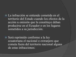    La infracción se entiende cometida en el
    territorio del Estado cuando los efectos de la
    acción u omisión que la constituye deban
    producirse en el Ecuador o en los lugares
    sometidos a su jurisdicción.

   Será reprimido conforme a la ley
    ecuatoriana el nacional o extranjero que
    cometa fuera del territorio nacional alguna
    de estas infracciones:
 