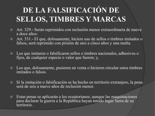 DE LA FALSIFICACIÓN DE
    SELLOS, TIMBRES Y MARCAS
   Art. 329.- Serán reprimidos con reclusión menor extraordinaria de nueve
    a doce años:
   Art. 331.- El que, dolosamente, hiciere uso de sellos o timbres imitados o
    falsos, será reprimido con prisión de uno a cinco años y una multa.

   Los que imitaren o falsificaren sellos o timbres nacionales, adhesivos o
    fijos, de cualquier especie o valor que fueren; y,

   Los que, dolosamente, pusieren en venta o hicieren circular estos timbres
    imitados o falsos.

   Si la imitación o falsificación se ha hecho en territorio extranjero, la pena
    será de seis a nueve años de reclusión menor.

   Estas penas se aplicarán a los ecuatorianos, aunque las maquinaciones
    para declarar la guerra a la República hayan tenido lugar fuera de su
    territorio.
 