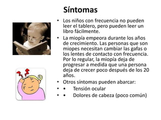 Síntomas
• Los niños con frecuencia no pueden
leer el tablero, pero pueden leer un
libro fácilmente.
• La miopía empeora durante los años
de crecimiento. Las personas que son
miopes necesitan cambiar las gafas o
los lentes de contacto con frecuencia.
Por lo regular, la miopía deja de
progresar a medida que una persona
deja de crecer poco después de los 20
años.
• Otros síntomas pueden abarcar:
• • Tensión ocular
• • Dolores de cabeza (poco común)
 
